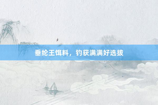垂纶王饵料，钓获满满好选拔