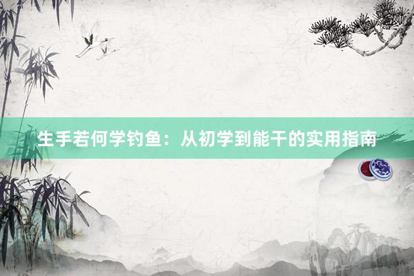 生手若何学钓鱼：从初学到能干的实用指南